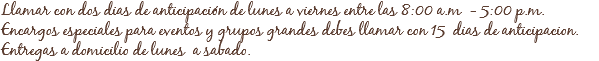 Llamar con dos dias de anticipación de lunes a viernes entre las 8:00 a.m - 5:00 p.m.
Encargos especiales para eventos y grupos grandes debes llamar con 15 dias de anticipacion.
Entregas a domicilio de lunes a sabado.