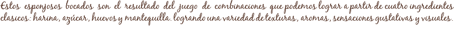 Estos esponjosos bocados son el resultado del juego de combinaciones que podemos lograr a partir de cuatro ingredientes
clasicos: harina, azúcar, huevos y mantequilla. logrando una variedad de texturas, aromas, sensaciones gustativas y visuales.