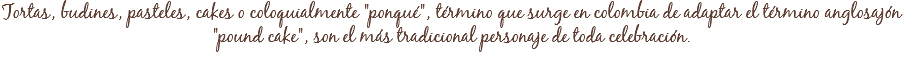 Tortas, budines, pasteles, cakes o coloquialmente "ponqué", término que surge en colombia de adaptar el término anglosajón
"pound cake", son el más tradicional personaje de toda celebración. 